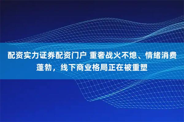 配资实力证券配资门户 重奢战火不熄、情绪消费蓬勃，线下商业格局正在被重塑
