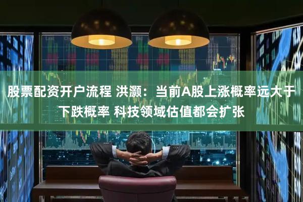 股票配资开户流程 洪灏：当前A股上涨概率远大于下跌概率 科技领域估值都会扩张