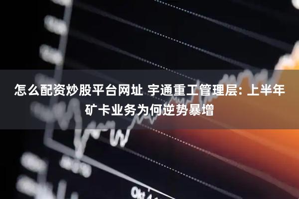 怎么配资炒股平台网址 宇通重工管理层: 上半年矿卡业务为何逆势暴增