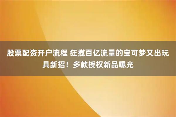 股票配资开户流程 狂揽百亿流量的宝可梦又出玩具新招！多款授权新品曝光