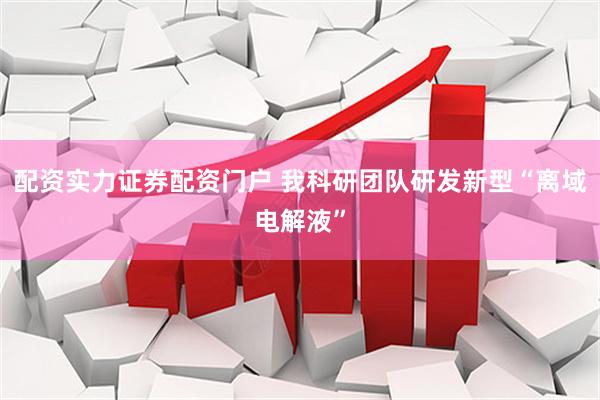配资实力证券配资门户 我科研团队研发新型“离域电解液”