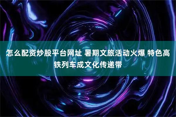 怎么配资炒股平台网址 暑期文旅活动火爆 特色高铁列车成文化传递带