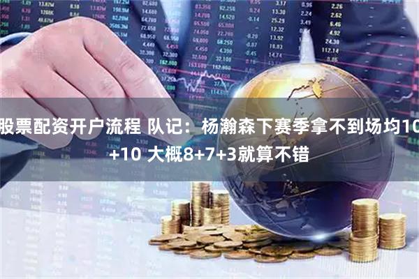 股票配资开户流程 队记：杨瀚森下赛季拿不到场均10+10 大概8+7+3就算不错