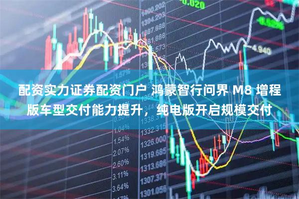 配资实力证券配资门户 鸿蒙智行问界 M8 增程版车型交付能力提升，纯电版开启规模交付