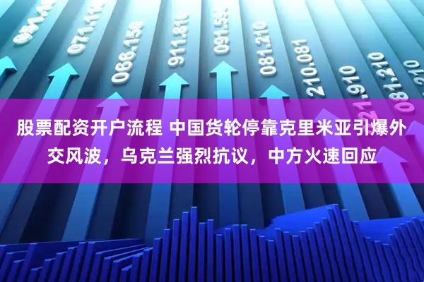 股票配资开户流程 中国货轮停靠克里米亚引爆外交风波，乌克兰强烈抗议，中方火速回应