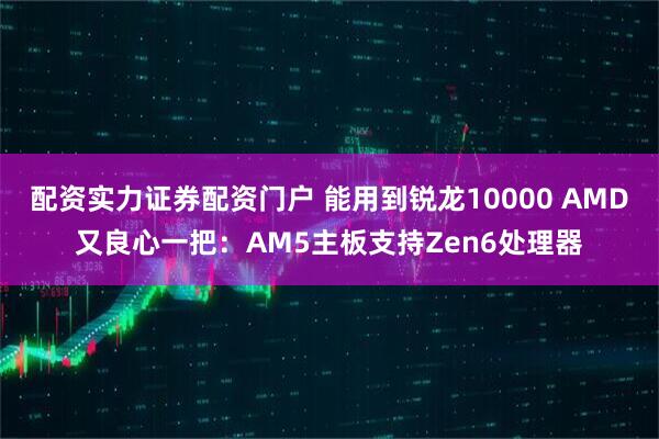 配资实力证券配资门户 能用到锐龙10000 AMD又良心一把：AM5主板支持Zen6处理器
