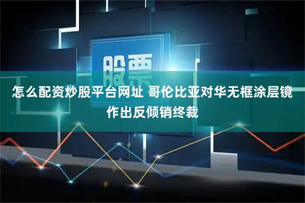 怎么配资炒股平台网址 哥伦比亚对华无框涂层镜作出反倾销终裁