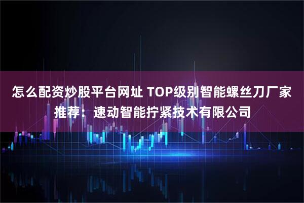 怎么配资炒股平台网址 TOP级别智能螺丝刀厂家推荐：速动智能拧紧技术有限公司