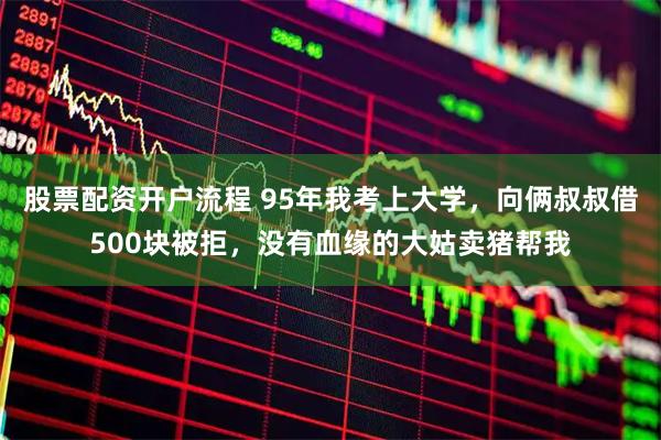 股票配资开户流程 95年我考上大学，向俩叔叔借500块被拒，没有血缘的大姑卖猪帮我