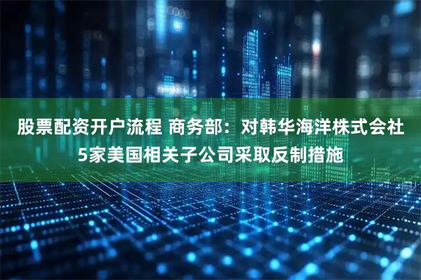 股票配资开户流程 商务部：对韩华海洋株式会社5家美国相关子公司采取反制措施