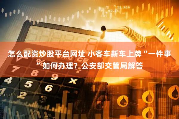 怎么配资炒股平台网址 小客车新车上牌“一件事”如何办理？公安部交管局解答
