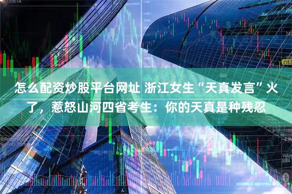 怎么配资炒股平台网址 浙江女生“天真发言”火了，惹怒山河四省考生：你的天真是种残忍
