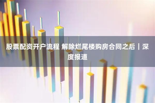 股票配资开户流程 解除烂尾楼购房合同之后｜深度报道