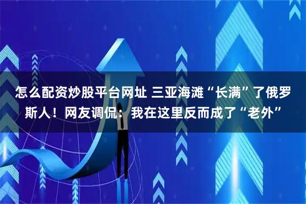 怎么配资炒股平台网址 三亚海滩“长满”了俄罗斯人！网友调侃：我在这里反而成了“老外”