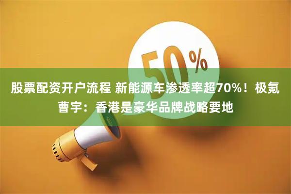 股票配资开户流程 新能源车渗透率超70%！极氪曹宇：香港是豪华品牌战略要地