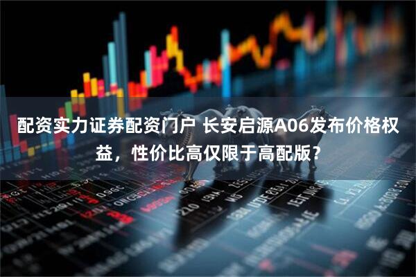 配资实力证券配资门户 长安启源A06发布价格权益，性价比高仅限于高配版？