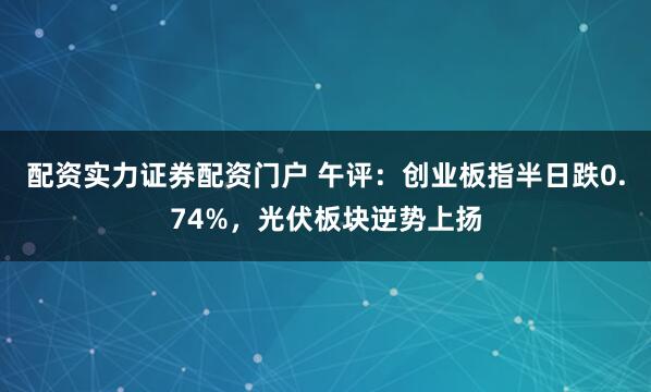 配资实力证券配资门户 午评：创业板指半日跌0.74%，光伏板块逆势上扬