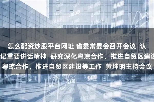 怎么配资炒股平台网址 省委常委会召开会议  认真学习贯彻习近平总书记重要讲话精神  研究深化粤琼合作、推进自贸区建设等工作  黄坤明主持会议