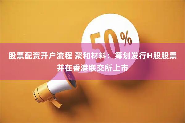股票配资开户流程 聚和材料：筹划发行H股股票并在香港联交所上市