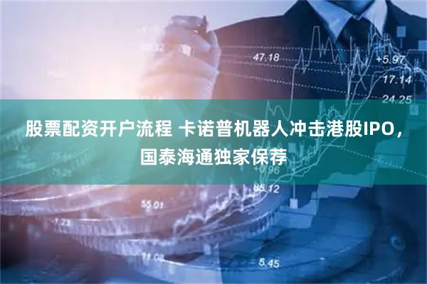 股票配资开户流程 卡诺普机器人冲击港股IPO，国泰海通独家保荐