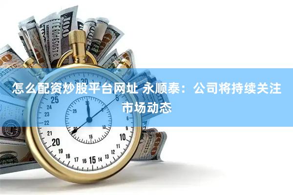 怎么配资炒股平台网址 永顺泰：公司将持续关注市场动态