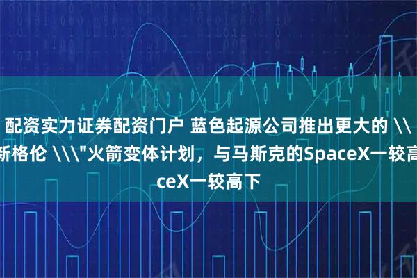 配资实力证券配资门户 蓝色起源公司推出更大的 \＂新格伦 \＂火箭变体计划，与马斯克的SpaceX一较高下