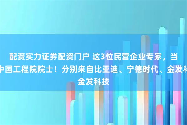 配资实力证券配资门户 这3位民营企业专家，当选中国工程院院士！分别来自比亚迪、宁德时代、金发科技
