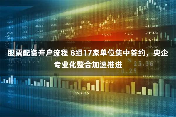 股票配资开户流程 8组17家单位集中签约，央企专业化整合加速推进