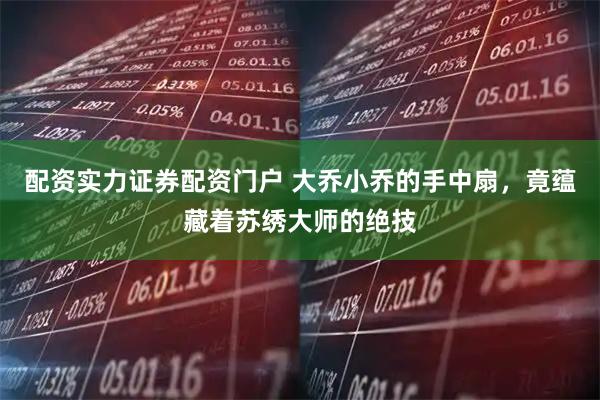 配资实力证券配资门户 大乔小乔的手中扇，竟蕴藏着苏绣大师的绝技