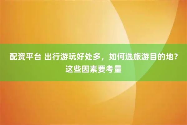 配资平台 出行游玩好处多，如何选旅游目的地？这些因素要考量