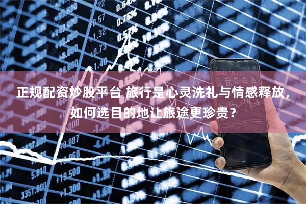 正规配资炒股平台 旅行是心灵洗礼与情感释放，如何选目的地让旅途更珍贵？