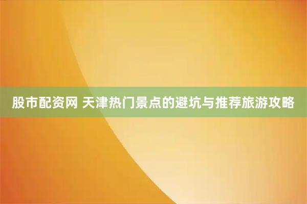 股市配资网 天津热门景点的避坑与推荐旅游攻略