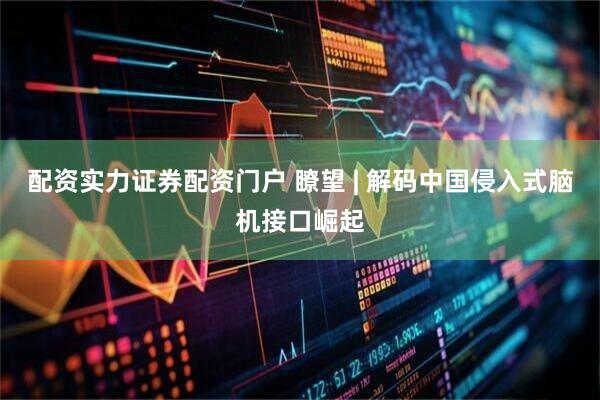配资实力证券配资门户 瞭望 | 解码中国侵入式脑机接口崛起