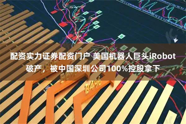配资实力证券配资门户 美国机器人巨头iRobot破产，被中国深圳公司100%控股拿下