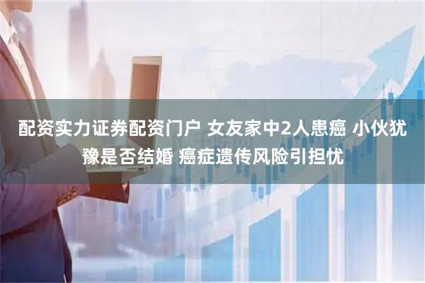 配资实力证券配资门户 女友家中2人患癌 小伙犹豫是否结婚 癌症遗传风险引担忧