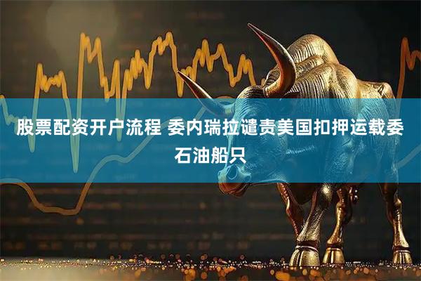 股票配资开户流程 委内瑞拉谴责美国扣押运载委石油船只