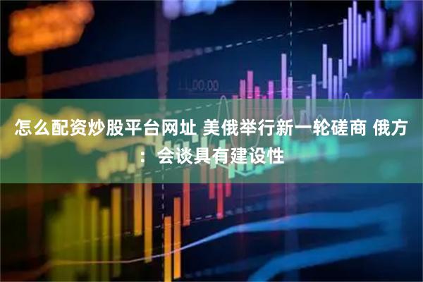 怎么配资炒股平台网址 美俄举行新一轮磋商 俄方：会谈具有建设性