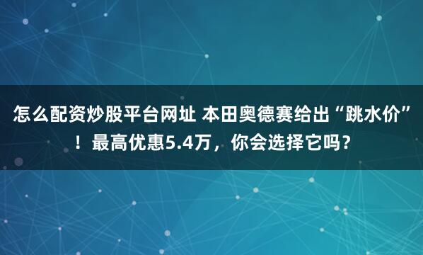 怎么配资炒股平台网址 本田奥德赛给出“跳水价”！最高优惠5.4万，你会选择它吗？