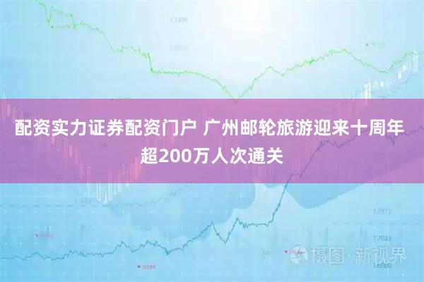 配资实力证券配资门户 广州邮轮旅游迎来十周年 超200万人次通关