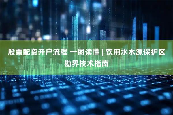 股票配资开户流程 一图读懂 | 饮用水水源保护区勘界技术指南