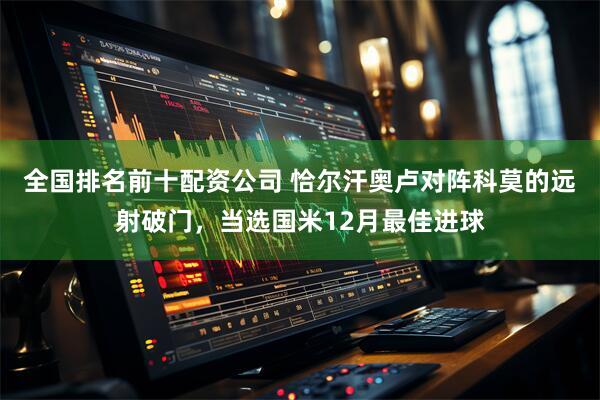 全国排名前十配资公司 恰尔汗奥卢对阵科莫的远射破门，当选国米12月最佳进球