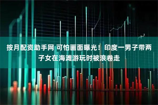 按月配资助手网 可怕画面曝光！印度一男子带两子女在海滩游玩时被浪卷走