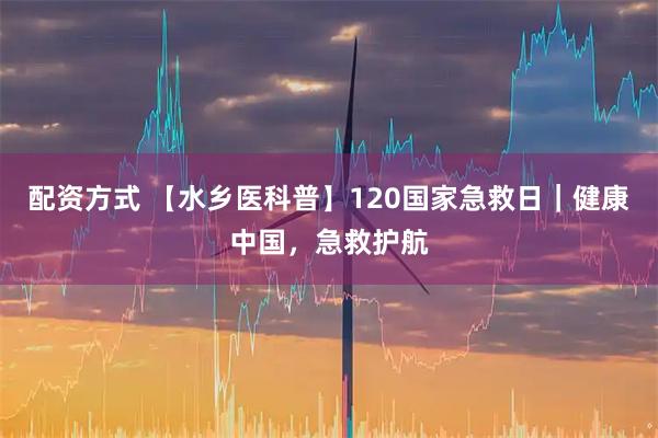 配资方式 【水乡医科普】120国家急救日｜健康中国，急救护航