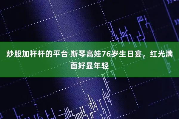 炒股加杆杆的平台 斯琴高娃76岁生日宴，红光满面好显年轻