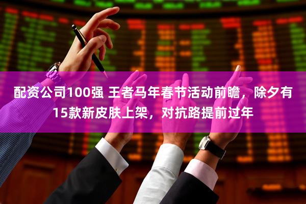 配资公司100强 王者马年春节活动前瞻，除夕有15款新皮肤上架，对抗路提前过年