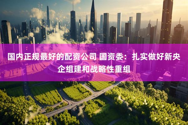 国内正规最好的配资公司 国资委：扎实做好新央企组建和战略性重组