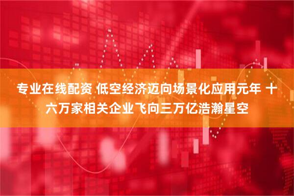 专业在线配资 低空经济迈向场景化应用元年 十六万家相关企业飞向三万亿浩瀚星空