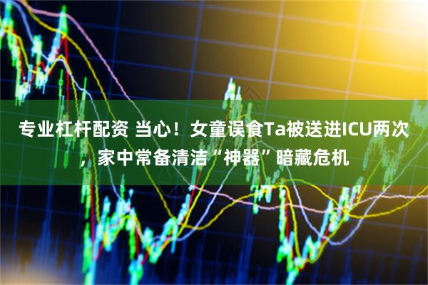 专业杠杆配资 当心！女童误食Ta被送进ICU两次，家中常备清洁“神器”暗藏危机
