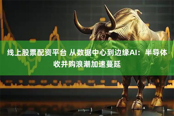 线上股票配资平台 从数据中心到边缘AI：半导体收并购浪潮加速蔓延