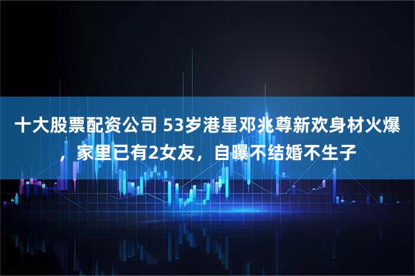 十大股票配资公司 53岁港星邓兆尊新欢身材火爆，家里已有2女友，自曝不结婚不生子